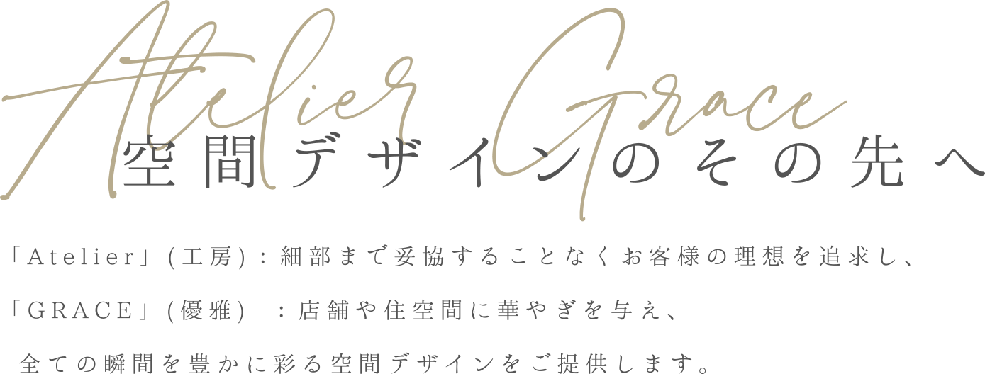 Atelier Grace 空間デザインのその先へ「Atelier」(工房)：細部まで妥協することなくお客様の理想を追求し、「GRACE」(優雅) ：店舗や住空間に華やぎを与え、全ての瞬間を豊かに彩る空間デザインをご提供します。